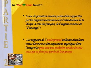 La ‘‘ Mor   ccan  Touch’’: L’une de premières touches particulières apportées par les rappeurs marocains a été l’introduction de la  ‘darija’  à côté du français, de l’anglais et même de ‘‘l’amazigh’’; Les rappeurs de l’  underground   utilisent dans leurs textes des mots et des expressions argotiques dont l’usage vise  peut-être une exclusion voulue de tous ceux qui ne font pas partie de leur groupe . PARTIE 2 