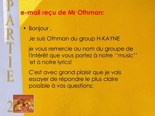 e-mail reçu de Mr Othman:  Bonjour , Je suis Othman du group H-KAYNE je vous remercie au nom du groupe de l'intérêt que vous portez à notre ‘’music’’ 'et à notre lyrics! C'est avec grand plaisir que je vais essayer de répondre le plus claire possible à vos questions; PARTIE 2 