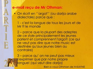 e-mail reçu de Mr Othman: On écrit en ‘’argot’’ (ou darija arabe dialectale) parce que :  1 - c'est la langue de tous les jours et de Mr tt le monde 2 – parce que la plupart des adeptes de ce style principalement les jeunes parlent et comprennent l'argot! (ce qui ne veut pas dire que notre music est destinée qu'aux jeunes bien au contraire) 3 – parce qu’ on ne peut pas mieux s'exprimer que par notre propre langue! (qui veut dire darija) PARTIE 2 Bien a vous Othman de H-KAYNE 