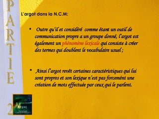 L’argot dans la  N.C.M :  Outre qu’il et considéré  comme étant un outil de communication propre a un groupe donné, l’argot est également un  phénomène lexicale  qui consiste à créer des termes qui doublent le vocabulaire usuel ; Ainsi l’argot revêt certaines caractéristiques qui lui sont propres et son lexique n’est pas forcemént une création de mots effectuée par ceux qui le parlent. PARTIE 2 