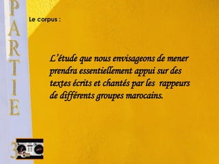 Le corpus : L’étude que nous envisageons de mener prendra essentiellement appui sur des textes écrits et chantés par les  rappeurs de différents groupes marocains. PARTIE 3 