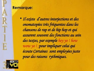 Remarque:  Il existe  d’autres interjections et des onomatopées très fréquentes dans les chansons de rap et de hip hop et qui assurent souvent des fonctions au sein des textes, par exemple  hey yo ! how wow yo ! ; pour impliquer celui qui écoute Certaines  sont employées juste pour des raisons  rythmiques. PARTIE 3 