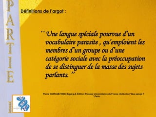 Définitions de l’argot  :   ‘‘  Une langue spéciale pourvue d’un vocabulaire parasite , qu’emploient les membres d’un groupe ou d’une catégorie sociale avec la préoccupation de se distinguer de la masse des sujets parlants. ’’  Pierre GUIRAUD,1980,l ’Argot p.6  ,Édition Presses Universitaires de France ,Collection’’Que sais-je ? ‘’,Paris. PARTIE I 