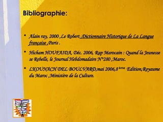 Bibliographie: Alain ray, 2000 ,Le Robert  ,Dictionnaire Historique de La Langue française , Paris . Hicham HOUFAIDA, Déc. 2006, Rap Marocain : Quand la Jeunesse se Rebelle, le Journal Hebdomadaire N°280 ,Maroc. LKOUNACH DEL BOULVARD,mai 2006,8  ème   Edition,Royaume du Maroc ,Ministère de la Culture. 