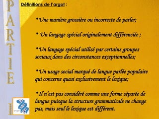 Une manière grossière ou incorrecte de parler; Un langage spécial originalement différenciée ; Un langage spécial utilisé par certains groupes sociaux dans des circonstances exceptionnelles; Un usage social marqué de langue parlée populaire qui concerne quasi exclusivement le lexique; Il n’est pas considéré comme une forme séparée de langue puisque la structure grammaticale ne change pas, mais seul le lexique est différent.  PARTIE I Définitions de l’argot  : 