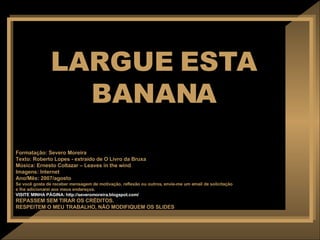 LARGUE ESTA BANANA Formatação: Severo Moreira Texto:  Roberto Lopes - extraído de O Livro da Bruxa Música: Ernesto Coltazar – Leaves in the wind Imagens: Internet Ano/Mês: 2007/agosto Se você gosta de receber mensagem de motivação, reflexão ou outros, envie-me um email de solicitação  e lhe adicionarei aos meus endereços. VISITE MINHA PÁGINA: http://severomoreira.blogspot.com/ REPASSEM SEM TIRAR OS CRÉDITOS. RESPEITEM O MEU TRABALHO, NÃO MODIFIQUEM OS SLIDES 