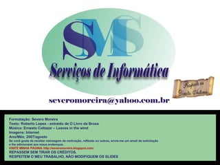 Formatação: Severo Moreira Texto:  Roberto Lopes - extraído de O Livro da Bruxa Música: Ernesto Coltazar – Leaves in the wind Imagens: Internet Ano/Mês: 2007/agosto Se você gosta de receber mensagem de motivação, reflexão ou outros, envie-me um email de solicitação  e lhe adicionarei aos meus endereços. VISITE MINHA PÁGINA: http://severomoreira.blogspot.com/ REPASSEM SEM TIRAR OS CRÉDITOS. RESPEITEM O MEU TRABALHO, NÃO MODIFIQUEM OS SLIDES 