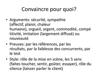 Convaincre pour quoi?
• Arguments: sécurité, sympathie
(affectif, plaisir, chaleur
humaine), orgueil, argent, commodité, compé
titivité, imitation (largement diffusé) ou
nouveauté
• Preuves: par les références, par les
résultats, par la faiblesse des concurrents, par
le test
• Style: rôle de la mise en scène, les 5 sens
(faites toucher, sentir, goûter, essayer), rôle du
silence (laisser parler le client)
 