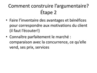 Comment construire l’argumentaire?
Étape 2
• Faire l’inventaire des avantages et bénéfices
pour correspondre aux motivations du client
(il faut l’écouter!)
• Connaître parfaitement le marché :
comparaison avec la concurrence, ce qu’elle
vend, ses prix, services
 