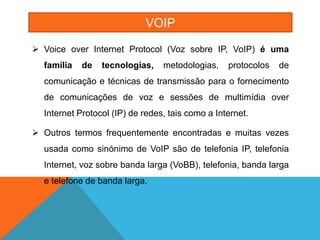 VOIP

 Voice over Internet Protocol (Voz sobre IP, VoIP) é uma
  família   de   tecnologias,    metodologias,    protocolos   de
  comunicação e técnicas de transmissão para o fornecimento
  de comunicações de voz e sessões de multimídia over
  Internet Protocol (IP) de redes, tais como a Internet.

 Outros termos frequentemente encontradas e muitas vezes
  usada como sinónimo de VoIP são de telefonia IP, telefonia
  Internet, voz sobre banda larga (VoBB), telefonia, banda larga
  e telefone de banda larga.
 