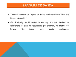 LARGURA DE BANDA


 Todas as medidas de Largura de Banda são basicamente feitas em
  bits por segundo.

 Ex.: Kbits/seg ou Mbits/seg, e em alguns casos também é
  relacionada à faixa de frequências, por exemplo, na medida de
  largura      de     banda      para      sinais    analógicos.
 
