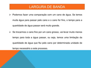 LARGURA DE BANDA

 Podemos fazer uma comparação com um cano de água. Se temos

   muita água para passar pelo cano e o cano for fino, o tempo para a

   quantidade de água passar será muito grande.

 Se trocarmos o cano fino por um cano grosso, vai levar muito menos

   tempo para toda a água passar, ou seja, temos uma limitação da

   quantidade de água que flui pelo cano por determinada unidade de

   tempo necessário a este processo.
 
