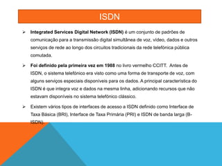 ISDN
   Integrated Services Digital Network (ISDN) é um conjunto de padrões de
    comunicação para a transmissão digital simultânea de voz, vídeo, dados e outros
    serviços de rede ao longo dos circuitos tradicionais da rede telefónica pública
    comutada.

   Foi definido pela primeira vez em 1988 no livro vermelho CCITT. Antes de
    ISDN, o sistema telefónico era visto como uma forma de transporte de voz, com
    alguns serviços especiais disponíveis para os dados. A principal característica do
    ISDN é que integra voz e dados na mesma linha, adicionando recursos que não
    estavam disponíveis no sistema telefónico clássico.

   Existem vários tipos de interfaces de acesso a ISDN definido como Interface de
    Taxa Básica (BRI), Interface de Taxa Primária (PRI) e ISDN de banda larga (B-
    ISDN).
 