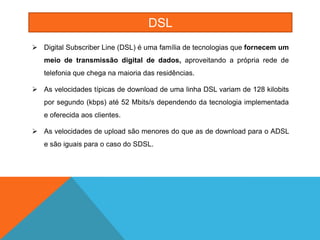 DSL
 Digital Subscriber Line (DSL) é uma família de tecnologias que fornecem um
   meio de transmissão digital de dados, aproveitando a própria rede de
   telefonia que chega na maioria das residências.

 As velocidades típicas de download de uma linha DSL variam de 128 kilobits
   por segundo (kbps) até 52 Mbits/s dependendo da tecnologia implementada
   e oferecida aos clientes.

 As velocidades de upload são menores do que as de download para o ADSL
   e são iguais para o caso do SDSL.
 