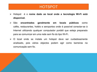 HOTSPOT
 Hotspot   é o nome dado ao local onde a tecnologia Wi-Fi está
  disponível.

 São   encontrados      geralmente    em    locais      públicos   como
  cafés, restaurantes, hotéis e aeroportos onde é possível conectar-se à
  Internet utilizando qualquer computador portátil que esteja preparado
  para se comunicar em uma rede sem fio do tipo Wi-Fi.

 O local onde se instala um hotspot deve ser cuidadosamente
  analisado, pois vários objectos podem agir como barreiras na
  comunicação sem fio.
 