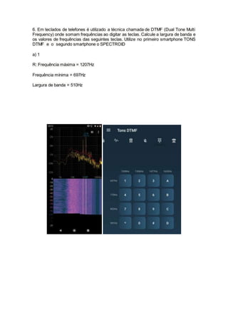 6. Em teclados de telefones é utilizado a técnica chamada de DTMF (Dual Tone Multi
Frequency) onde somam frequências ao digitar as teclas. Calcule a largura de banda e
os valores de frequências das seguintes teclas. Utilize no primeiro smartphone TONS
DTMF e o segundo smartphone o SPECTROID
a) 1
R: Frequência máxima = 1207Hz
Frequência mínima = 697Hz
Largura de banda = 510Hz
 