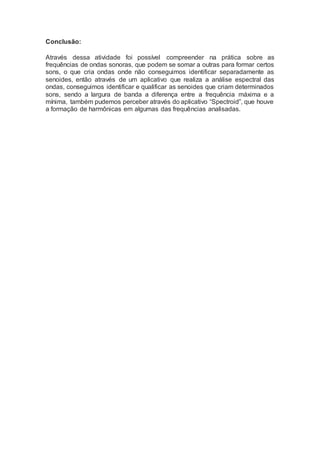 Conclusão:
Através dessa atividade foi possível compreender na prática sobre as
frequências de ondas sonoras, que podem se somar a outras para formar certos
sons, o que cria ondas onde não conseguimos identificar separadamente as
senoides, então através de um aplicativo que realiza a análise espectral das
ondas, conseguimos identificar e qualificar as senoides que criam determinados
sons, sendo a largura de banda a diferença entre a frequência máxima e a
mínima, também pudemos perceber através do aplicativo “Spectroid”, que houve
a formação de harmônicas em algumas das frequências analisadas.
 