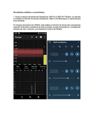 Resultados obtidos e comentados:
1. Qual é a largura de banda das frequências 1000 Hz e 2000 Hz? Realize, os cálculos
e a análise no domínio do tempo e frequência. Utilize o Oscilloscopeou o spectroid para
essa atividade.
R: A largura de banda é de 1000Hz, pela análise no domínio do tempo não conseguimos
entender facilmente a existência de duas senoides, já pela da frequência, conseguimos
distingui-las bem, havendo uma frequência máxima de 2000Hz.
 