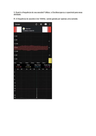 3. Qual é a frequência do seu assobio? Utilize, o Oscilloscope ou o spectroid para essa
atividade.
R: A frequência do assobio é de 1444Hz, sendo gerada por apenas uma senoide.
 