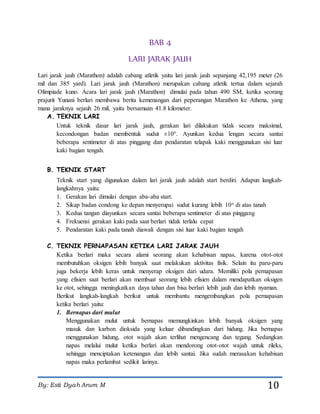 By: Esti Dyah Arum M 10
BAB 4
LARI JARAK JAUH
Lari jarak jauh (Marathon) adalah cabang atletik yaitu lari jarak jauh sepanjang 42,195 meter (26
mil dan 385 yard). Lari jarak jauh (Marathon) merupakan cabang atletik tertua dalam sejarah
Olimpiade kuno. Acara lari jarak jauh (Marathon) dimulai pada tahun 490 SM, ketika seorang
prajurit Yunani berlari membawa berita kemenangan dari peperangan Marathon ke Athena, yang
mana jaraknya sejauh 26 mil, yaitu bersamaan 41.8 kilometer.
A. TEKNIK LARI
Untuk teknik dasar lari jarak jauh, gerakan lari dilakukan tidak secara maksimal,
kecondongan badan membentuk sudut ±10°. Ayunkan kedua lengan secara santai
beberapa sentimeter di atas pinggang dan pendaratan telapak kaki menggunakan sisi luar
kaki bagian tengah.
B. TEKNIK START
Teknik start yang digunakan dalam lari jarak jauh adalah start berdiri. Adapun langkah-
langkahnya yaitu:
1. Gerakan lari dimulai dengan aba-aba start.
2. Sikap badan condong ke depan menyerupai sudut kurang lebih 10o di atas tanah
3. Kedua tangan diayunkan secara santai beberapa sentimeter di atas pinggang
4. Frekuensi gerakan kaki pada saat berlari tidak terlalu cepat
5. Pendaratan kaki pada tanah diawali dengan sisi luar kaki bagian tengah
C. TEKNIK PERNAPASAN KETIKA LARI JARAK JAUH
Ketika berlari maka secara alami seorang akan kehabisan napas, karena otot-otot
membutuhkan oksigen lebih banyak saat melakukan aktivitas fisik. Selain itu paru-paru
juga bekerja lebih keras untuk menyerap oksigen dari udara. Memiliki pola pernapasan
yang efisien saat berlari akan membuat seorang lebih efisien dalam mendapatkan oksigen
ke otot, sehingga meningkatkan daya tahan dan bisa berlari lebih jauh dan lebih nyaman.
Berikut langkah-langkah berikut untuk membantu mengembangkan pola pernapasan
ketika berlari yaitu:
1. Bernapas dari mulut
Menggunakan mulut untuk bernapas memungkinkan lebih banyak oksigen yang
masuk dan karbon dioksida yang keluar dibandingkan dari hidung. Jika bernapas
menggunakan hidung, otot wajah akan terlihat mengencang dan tegang. Sedangkan
napas melalui mulut ketika berlari akan mendorong otot-otot wajah untuk rileks,
sehingga menciptakan ketenangan dan lebih santai. Jika sudah merasakan kehabisan
napas maka perlambat sedikit larinya.
 