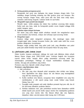 By: Esti Dyah Arum M 11
2. Sering gunakan pernapasan perut
Bernapaslah dari perut atau diafragma dan jangan bernapas dengan dada. Cara
melatihnya dengan berbaring terlentang dan lihat gerakan perut saat bernapas. Jika
seorang bernapas dengan benar, maka perut naik dan dada turun setiap napas,
sementara dada kurang bergerak. Lakukan teknik ini saat berlari.
3. Mengambil napas pendek dan dangkal
Menarik napas terlalu panjang dan dalam bisa membuat seseorang tidak mampu
berlari jauh atau lama, untuk itu bernapaslah pendek secara dangkal sehingga lebih
mudah mengatur napas.
4. Lakukan napas dengan berirama
Hal utama yang perlu diingat adalah sebaiknya menarik dan mengeluarkan napas
secara konsisten atau berirama, terlepas dari seberapa cepat seseorang berlari.
5. Dengarkan napas
Gunakan telinga untuk mengontrol pernapasan. Jika mendengar napas mulai
terengah-engah maka kurangi kecepatan berlari, jika sudah mulai stabil bisa secara
perlahan ditingkatkan kecepatannya.
Bernapas sangat penting untuk sang pelari jarak jauh, yang dibutuhkan saat pelari
jarak jauh adalah bertahan tetap berlari dan kecepatan bukan hal yang utama.
D. LINTASAN LARI JARAK JAUH
Dalam konteks kejuaran profesional, olahraga lari jarak jauh dilakukan dalam sebuah
lintasan khusus dengan jarak 5000-10.000 meter. Lebarnya langkah dan kecepatan
(speed) dalam berlari menjadi faktor paling menentukan seseorang untuk bisa
memenangkan pertandingan. Olahraga ini banyak membutuhkan ketahanan fisik,
stamina, dan juga pola pernafasan yang terukur.
Peraturan yang harus dipenuhi adalah sebagai berikut:
Peraturan yang lintasannya alam
 Jalur perlombaan:
a. Jika jalur yang akan ditempuh pelari merupakan alam terbuka atau ladang,
harus diperhatikan dan dijaga supaya tak ada lintasan yang memungkinkan
sang atlit bisa memotong jalan.
b. Ketika membuat zona lintasan, seyogyanya harus menghindari area yang bisa
membahayakan si atlit seperti jurang terjal, semak belukar yang banyak
bintang buas, dsb.
c. Pasanglah tanda penunjuk arah untuk dijadikan pemandu bagi para atlit, dan di
kiri dan kanan dibuatkan pembatas lintasan.
d. Sebelum melakukan start, jalur perlombaan tersebut harus diumumkan terlebih
dahulu kepada para peserta lomba supaya mereka bisa mendapatkan gambaran
area yang akan mereka lalui. Jika lintasan dibuat elips atau lingkaran,
dianjurkan dalam satu kali putaran tidak kurang dari 2.200 meter.
 