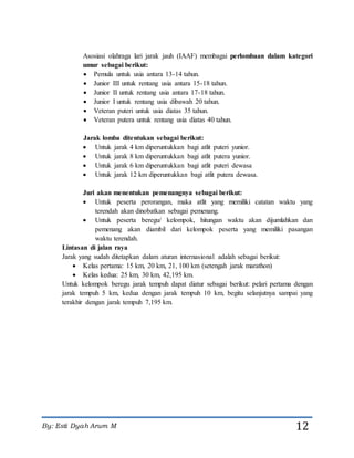 By: Esti Dyah Arum M 12
Asosiasi olahraga lari jarak jauh (IAAF) membagai perlombaan dalam kategori
umur sebagai berikut:
 Pemula untuk usia antara 13-14 tahun.
 Junior III untuk rentang usia antara 15-18 tahun.
 Junior II untuk rentang usia antara 17-18 tahun.
 Junior I untuk rentang usia dibawah 20 tahun.
 Veteran puteri untuk usia diatas 35 tahun.
 Veteran putera untuk rentang usia diatas 40 tahun.
Jarak lomba ditentukan sebagai berikut:
 Untuk jarak 4 km diperuntukkan bagi atlit puteri yunior.
 Untuk jarak 8 km diperuntukkan bagi atlit putera yunior.
 Untuk jarak 6 km diperuntukkan bagi atlit puteri dewasa
 Untuk jarak 12 km diperuntukkan bagi atlit putera dewasa.
Juri akan menentukan pemenangnya sebagai berikut:
 Untuk peserta perorangan, maka atlit yang memiliki catatan waktu yang
terendah akan dinobatkan sebagai pemenang.
 Untuk peserta beregu/ kelompok, hitungan waktu akan dijumlahkan dan
pemenang akan diambil dari kelompok peserta yang memiliki pasangan
waktu terendah.
Lintasan di jalan raya
Jarak yang sudah ditetapkan dalam aturan internasional adalah sebagai berikut:
 Kelas pertama: 15 km, 20 km, 21, 100 km (setengah jarak marathon)
 Kelas kedua: 25 km, 30 km, 42,195 km.
Untuk kelompok beregu jarak tempuh dapat diatur sebagai berikut: pelari pertama dengan
jarak tempuh 5 km, kedua dengan jarak tempuh 10 km, begitu selanjutnya sampai yang
terakhir dengan jarak tempuh 7,195 km.
 