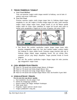 By: Esti Dyah Arum M 15
F. TEKNIK PEMBERIAN TONGKAT
a. Cara Visual (Melihat)
Yaitu cara menerima tongkat estafet dengan menoleh ke belakang cara ini lazim di
gunakan pada nomor 4x400 meter
b. Cara Non Visual
Penerima menerima tongkat estafet dengan tangan lurus ke belakang telapak tangan
menghadap ke atas jika tongkat di berikan dengan tangan kiri maka ,pelari menerima
tongkat estapet dengan tangan kanan ,dengan berada di sisi kiri lintasan apabila
tongkat sudah dsi terima segera pindahkan ke tangan kiri kecuali untuk pelari ke
4tiodak perlu memindahkan tongkat.cara ini lazim di gunakan oleh pelaro 4x400.
 Dari Bawah Jika pemberi memberikan tongkat dengan tangan kanan maka
penerima menggunakan tangan kiri. Saat akan memberi tongkat, ayunkan tongkat
dari belakang ke depan melalui bawah. Sementara tangan penerima telah siap di
belakang dengan telapak tangan menghadap bawah. Ibu jari terbuka lebar,
sementara jari-jari yang lainnya dirapatkan. Tangan penerima berada di bawah
pinggang.
 Dari atas Jika pemberi memberikan tongkat dengan tangan kiri maka penerima
juga menggunakan tangan kanan.
G. CARA MENEMPATKAN PEMAIN
 Pelari ke 1 Di daerah start pertama dengan lintasan di tikungan
 Pelari ke 2 Di daerah start kedua dengan lintasan lurus
 Pelari ke 3 Di daerah start ketiga dengan lintasan tikungan
 Pelari ke 4 Di daerah start keempat dengan lintasan lurus dan berakhir di garis finish
H. DISKUALIFIKASI PEMAIN
Peserta atau tim regu dicoret apabila:
a. Start mendahului aba-aba sampai 2 kali.
b. Selama lari mengganggu pelarilain.
c. Masuk ke lintsan lain hingga mendapat keuntungan.
d. Tidak masuk finish.
e. Pergantian tongkat melewati daerah wissel.
f. Tongkat jatuhdiambil orang lain.
 