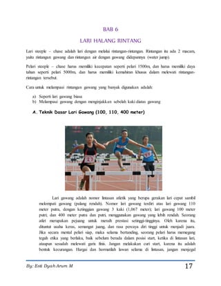 By: Esti Dyah Arum M 17
BAB 6
LARI HALANG RINTANG
Lari steeple – chase adalah lari dengan melalui rintangan-rintangan. Rintangan itu ada 2 macam,
yaitu rintangan gawang dan rintangan air dengan gawang didepannya (water jump).
Pelari steeple – chase harus memiliki kecepatan seperti pelari 1500m, dan harus memiliki daya
tahan seperti pelari 5000m, dan harus memiliki kemahiran khusus dalam melewati rintangan-
rintangan tersebut.
Cara untuk melampaui rintangan gawang yang banyak digunakan adalah:
a) Seperti lari gawang biasa
b) Melampaui gawang dengan menginjakkan sebelah kaki diatas gawang
A. Teknik Dasar Lari Gawang (100, 110, 400 meter)
Lari gawang adalah nomor lintasan atletik yang berupa gerakan lari cepat sambil
melompati gawang (palang rendah). Nomor lari gawang terdiri atas lari gawang 110
meter putra, dengan ketinggian gawang 3 kaki (1,067 meter); lari gawang 100 meter
putri; dan 400 meter putra dan putri, menggunakan gawang yang lebih rendah. Seorang
atlet merupakan pejuang untuk meraih prestasi setinggi-tingginya. Oleh karena itu,
dituntut usaha keras, semangat juang, dan rasa percaya diri tinggi untuk menjadi juara.
Jika secara mental pelari siap, maka selama bertanding, seorang pelari harus memegang
teguh etika yang berlaku, baik sebelum berada dalam posisi start, ketika di lintasan lari,
ataupun sesudah melewati garis finis. Jangan melakukan curi start, karena itu adalah
bentuk kecurangan. Hargai dan hormatilah lawan selama di lintasan, jangan menjegal
 