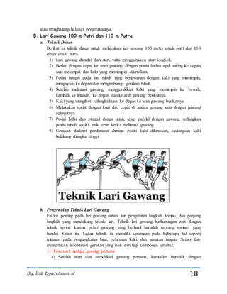 By: Esti Dyah Arum M 18
atau menghalang-halangi pergerakannya.
B. Lari Gawang 100 m Putri dan 110 m Putra
a. Teknik Dasar
Berikut ini teknik dasar untuk melakukan lari gawang 100 meter untuk putri dan 110
meter untuk putra.
1) Lari gawang dimulai dari start, yaitu menggunakan start jongkok.
2) Berlari dengan cepat ke arah gawang, dengan posisi badan agak miring ke depan
saat melompat dan kaki yang memimpin diluruskan.
3) Posisi tangan pada sisi tubuh yang berlawanan dengan kaki yang memimpin,
mengayun ke depan dan mengimbangi gerakan tubuh.
4) Setelah melintasi gawang, menggerakkan kaki yang memimpin ke bawah,
kembali ke lintasan, ke depan, dan ke arah gawang berikutnya.
5) Kaki yang mengikuti dilangkahkan ke depan ke arah gawang berikutnya.
6) Melakukan sprint dengan kuat dan cepat di antara gawang satu dengan gawang
selanjutnya.
7) Posisi bahu dan pinggul dijaga untuk tetap paralel dengan gawang, sedangkan
posisi tubuh sedikit naik turun ketika melintasi gawang.
8) Gerakan diakhiri pendaratan dimana posisi kaki diluruskan, sedangkan kaki
belakang diangkat tinggi.
b. Pengenalan Teknik Lari Gawang
Faktor penting pada lari gawang antara lain pengaturan langkah, tempo, dan panjang
langkah yang mendukung teknik lari. Teknik lari gawang berhubungan erat dengan
teknik sprint, karena pelari gawang yang berhasil haruslah seorang sprinter yang
handal. Selain itu, kedua teknik ini memiliki kesamaan pada beberapa hal seperti
tekanan pada pengangkatan lutut, pelurusan kaki, dan gerakan tangan. Setiap fase
memerlukan koordinasi gerakan yang baik dari tiap komponen tersebut:
1) Fase start menuju gawang pertama
a) Setelah start dan mendekati gawang pertama, kemudian bertolak dengan
 