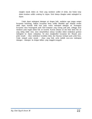 By: Esti Dyah Arum M 22
mungkin masuk dalam air. Kaki yang mendarat sedikit di tekuk, dan badan tetap
dalam keadaan sedikit condong ke depan. Kaki lainnya diangkat untuk melangkah ke
depan.
Untuk dapat melampaui rintangan air dengan baik, usahakan agar jangan sampai
kecepatan berkurang, bahkan kecepatan harus sedikit ditambah agar menjadi awalan
untuk dapat bertolak lebih kuat pada waktu melompati rintangan air. Kurangnya
kecepatan akan berpengaruh pada hasil lompatan yang kurang jauh pula, sehingga akan
mendarat pada bagian dalam bak air tersebut. Karena tahanan air dan letak lantai bak air
yang miring (tidak rata), akan menyebabkan adanya kesulitan dalam melakukan gerakan
melangkah ke depan selanjutnya. Ini akan menghambat kecepatan lari. Banyak para
pelari steeple – chase melakukan kesalahan disini, dan biasanya terdapat pada pelari baru.
Untuk menjadi pelari steeple – chase yang baik, perlu melatih cara-cara melampaui
rintangan –rintangan itu dengan latihan yang sungguh-sungguh.
 