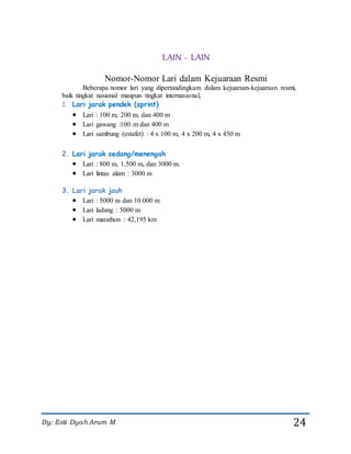 By: Esti Dyah Arum M 24
LAIN - LAIN
Nomor-Nomor Lari dalam Kejuaraan Resmi
Beberapa nomor lari yang dipertandingkam dalam kejuaraan-kejuaraan resmi,
baik tingkat nasional maupun tingkat internasional,
1. Lari jarak pendek (sprint)
 Lari : 100 m, 200 m, dan 400 m
 Lari gawang :100 m dan 400 m
 Lari sambung (estafet) : 4 x 100 m, 4 x 200 m, 4 x 450 m
2. Lari jarak sedang/menengah
 Lari : 800 m, 1.500 m, dan 3000 m.
 Lari lintas alam : 3000 m
3. Lari jarak jauh
 Lari : 5000 m dan 10.000 m
 Lari ladang : 5000 m
 Lari marathon : 42,195 km
 