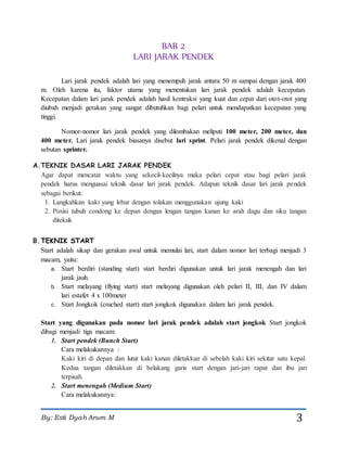 By: Esti Dyah Arum M 3
BAB 2
LARI JARAK PENDEK
Lari jarak pendek adalah lari yang menempuh jarak antara 50 m sampai dengan jarak 400
m. Oleh karena itu, faktor utama yang menentukan lari jarak pendek adalah kecepatan.
Kecepatan dalam lari jarak pendek adalah hasil kontraksi yang kuat dan cepat dari otot-otot yang
diubah menjadi gerakan yang sangat dibutuhkan bagi pelari untuk mendapatkan kecepatan yang
tinggi.
Nomor-nomor lari jarak pendek yang dilombakan meliputi 100 meter, 200 meter, dan
400 meter. Lari jarak pendek biasanya disebut lari sprint. Pelari jarak pendek dikenal dengan
sebutan sprinter.
A.TEKNIK DASAR LARI JARAK PENDEK
Agar dapat mencatat waktu yang sekecil-kecilnya maka pelari cepat atau bagi pelari jarak
pendek harus menguasai teknik dasar lari jarak pendek. Adapun teknik dasar lari jarak pendek
sebagai berikut:
1. Langkahkan kaki yang lebar dengan tolakan menggunakan ujung kaki
2. Posisi tubuh condong ke depan dengan lengan tangan kanan ke arah dagu dan siku tangan
ditekuk
B.TEKNIK START
Start adalah sikap dan gerakan awal untuk memulai lari, start dalam nomor lari terbagi menjadi 3
macam, yaitu:
a. Start berdiri (standing start) start berdiri digunakan untuk lari jarak menengah dan lari
jarak jauh.
b. Start melayang (flying start) start melayang digunakan oleh pelari II, III, dan IV dalam
lari estafet 4 x 100meter
c. Start Jongkok (cruched start) start jongkok digunakan dalam lari jarak pendek.
Start yang digunakan pada nomor lari jarak pendek adalah start jongkok Start jongkok
dibagi menjadi tiga macam:
1. Start pendek (Bunch Start)
Cara melakukannya :
Kaki kiri di depan dan lutut kaki kanan diletakkan di sebelah kaki kiri sekitar satu kepal.
Kedua tangan diletakkan di belakang garis start dengan jari-jari rapat dan ibu jari
terpisah.
2. Start menengah (Medium Start)
Cara melakukannya:
 
