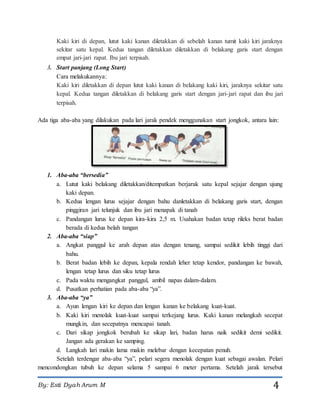 By: Esti Dyah Arum M 4
Kaki kiri di depan, lutut kaki kanan diletakkan di sebelah kanan tumit kaki kiri jaraknya
sekitar satu kepal. Kedua tangan diletakkan diletakkan di belakang garis start dengan
empat jari-jari rapat. Ibu jari terpisah.
3. Start panjang (Long Start)
Cara melakukannya:
Kaki kiri diletakkan di depan lutut kaki kanan di belakang kaki kiri, jaraknya sekitar satu
kepal. Kedua tangan diletakkan di belakang garis start dengan jari-jari rapat dan ibu jari
terpisah.
Ada tiga aba-aba yang dilakukan pada lari jarak pendek menggunakan start jongkok, antara lain:
1. Aba-aba “bersedia”
a. Lutut kaki belakang diletakkan/ditempatkan berjarak satu kepal sejajar dengan ujung
kaki depan.
b. Kedua lengan lurus sejajar dengan bahu danletakkan di belakang garis start, dengan
pinggiran jari telunjuk dan ibu jari menapak di tanah
c. Pandangan lurus ke depan kira-kira 2,5 m. Usahakan badan tetap rileks berat badan
berada di kedua belah tangan
2. Aba-aba “siap”
a. Angkat panggul ke arah depan atas dengan tenang, sampai sedikit lebih tinggi dari
bahu.
b. Berat badan lebih ke depan, kepala rendah leher tetap kendor, pandangan ke bawah,
lengan tetap lurus dan siku tetap lurus
c. Pada waktu mengangkat panggul, ambil napas dalam-dalam.
d. Pusatkan perhatian pada aba-aba “ya”.
3. Aba-aba “ya”
a. Ayun lengan kiri ke depan dan lengan kanan ke belakang kuat-kuat.
b. Kaki kiri menolak kuat-kuat sampai terkejang lurus. Kaki kanan melangkah secepat
mungkin, dan secepatnya mencapai tanah.
c. Dari sikap jongkok berubah ke sikap lari, badan harus naik sedikit demi sedikit.
Jangan ada gerakan ke samping.
d. Langkah lari makin lama makin melebar dengan kecepatan penuh.
Setelah terdengar aba-aba “ya”, pelari segera menolak dengan kuat sebagai awalan. Pelari
mencondongkan tubuh ke depan selama 5 sampai 6 meter pertama. Setelah jarak tersebut
 