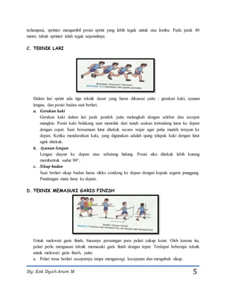 By: Esti Dyah Arum M 5
terlampaui, sprinter mengambil posisi sprint yang lebih tegak untuk sisa lomba. Pada jarak 40
meter, tubuh sprinter telah tegak sepenuhnya
C. TEKNIK LARI
Dalam lari sprint ada tiga teknik dasar yang harus dikuasai yaitu : gerakan kaki, ayunan
lengan, dan posisi badan saat berlari.
a. Gerakan kaki
Gerakan kaki dalam lari jarak pendek yaitu melangkah dengan selebar dan secepat
mungkin. Posisi kaki belakang saat menolak dari tanah seakan tertendang lurus ke depan
dengan cepat. Saat bersamaan lutut ditekuk secara wajar agar paha mudah terayun ke
depan. Ketika mendaratkan kaki, yang digunakan adalah ujung telapak kaki dengan lutut
agak ditekuk.
b. Ayunan lengan
Lengan diayun ke depan atas sebatang hidung. Posisi siku ditekuk lebih kurang
membentuk sudut 90o.
c. Sikap badan
Saat berlari sikap badan harus rileks condong ke depan dengan kepala segaris punggung.
Pandangan mata lurus ke depan.
D. TEKNIK MEMASUKI GARIS FINISH
Untuk melewati garis finish, biasanya persaingan para pelari cukup ketat. Oleh karena itu,
pelari perlu menguasai teknik memasuki garis finish dengan tepat. Terdapat beberapa teknik
untuk melewati garis finish, yaitu:
a. Pelari terus berlari secepatnya tanpa mengurangi kecepatan dan mengubah sikap.
 