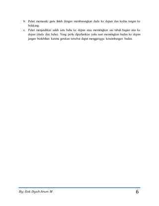 By: Esti Dyah Arum M 6
b. Pelari memasuki garis finish dengan membusungkan dada ke depan dan kedua tangan ke
belakang.
c. Pelari menjatuhkan salah satu bahu ke depan atau memiringkan sisi tubuh bagian atas ke
depan (dada dan bahu). Yang perlu diperhatikan yaitu saat memiringkan badan ke depan
jangan berlebihan karena gerakan tersebut dapat mengganggu keseimbangan badan.
 