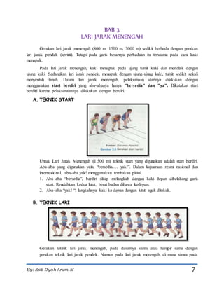 By: Esti Dyah Arum M 7
BAB 3
LARI JARAK MENENGAH
Gerakan lari jarak menengah (800 m, 1500 m, 3000 m) sedikit berbeda dengan gerakan
lari jarak pendek (sprint). Tetapi pada garis besarnya perbedaan itu terutama pada cara kaki
menapak.
Pada lari jarak menengah, kaki menapak pada ujung tumit kaki dan menolak dengan
ujung kaki. Sedangkan lari jarak pendek, menapak dengan ujung-ujung kaki, tumit sedikit sekali
menyentuh tanah. Dalam lari jarak menengah, pelaksanaan startnya dilakukan dengan
menggunakan start berdiri yang aba-abanya hanya "bersedia" dan "ya". Dikatakan start
berdiri karena pelaksanaannya dilakukan dengan berdiri.
A. TEKNIK START
Untuk Lari Jarak Menengah (1.500 m) teknik start yang digunakan adalah start berdiri.
Aba-aba yang digunakan yaitu “bersedia,… yak!”. Dalam kejuaraan resmi nasional dan
internasional, aba-aba yak! menggunakan tembakan pistol.
1. Aba–aba “bersedia”, berdiri sikap melangkah dengan kaki depan dibelakang garis
start. Rendahkan kedua lutut, berat badan dibawa kedepan.
2. Aba–aba “yak! “, langkahnya kaki ke depan dengan lutut agak ditekuk.
B. TEKNIK LARI
Gerakan teknik lari jarak menengah, pada dasarnya sama atau hampir sama dengan
gerakan teknik lari jarak pendek. Namun pada lari jarak menengah, di mana siswa pada
 