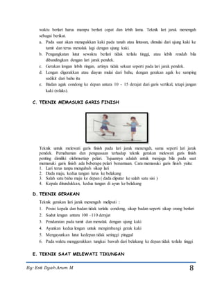 By: Esti Dyah Arum M 8
waktu berlari harus mampu berlari cepat dan lebih lama. Teknik lari jarak menengah
sebagai berikut.
a. Pada saat akan menapakkan kaki pada tanah atau lintasan, dimulai dari ujung kaki ke
tumit dan terus menolak lagi dengan ujung kaki.
b. Pengangkatan lutut sewaktu berlari tidak terlalu tinggi, atau lebih rendah bila
dibandingkan dengan lari jarak pendek.
c. Gerakan lengan lebih ringan, artinya tidak sekuat seperti pada lari jarak pendek.
d. Lengan digerakkan atau diayun mulai dari bahu, dengan gerakan agak ke samping
sedikit dari bahu itu
e. Badan agak condong ke depan antara 10 - 15 derajat dari garis vertikal, tetapi jangan
kaki (relaks).
C. TEKNIK MEMASUKI GARIS FINISH
Teknik untuk melewati garis finish pada lari jarak menengah, sama seperti lari jarak
pendek. Pemahaman dan penguasaan terhadap teknik gerakan melewati garis finish
penting dimiliki olehmsetiap pelari. Tujuannya adalah untuk menjaga bila pada saat
memasuki garis finish ada beberapa pelari bersamaan. Cara memasuki garis finish yaitu:
1. Lari terus tanpa mengubah sikap lari
2. Dada maju, kedua tangan lurus ke belakang
3. Salah satu bahu maju ke depan ( dada diputar ke salah satu sisi )
4. Kepala ditundukkan, kedua tangan di ayun ke belakang
D. TEKNIK GERAKAN
Teknik gerakan lari jarak menengah meliputi :
1. Posisi kepala dan badan tidak terlalu condong, sikap badan seperti sikap orang berlari
2. Sudut lengan antara 100 –110 derajat
3. Pendaratan pada tumit dan menolak dengan ujung kaki
4. Ayunkan kedua lengan untuk mengimbangi gerak kaki
5. Mengayunkan lutut kedepan tidak setinggi pinggul
6. Pada waktu menggerakkan tungkai bawah dari belakang ke depan tidak terlalu tinggi
E. TEKNIK SAAT MELEWATI TIKUNGAN
 
