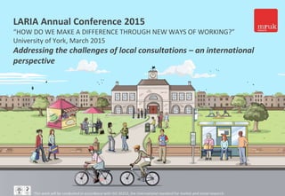 1
LARIA Annual Conference 2015
“HOW DO WE MAKE A DIFFERENCE THROUGH NEW WAYS OF WORKING?”
University of York, March 2015
Addressing the challenges of local consultations – an international
perspective
This work will be conducted in accordance with ISO 20252, the international standard for market and social research
 
