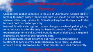 © Clearsky Pharmacy
Lariago (Generic Chloroquine Phosphate)
Warnings
Considerable caution is needed in the use of Chloroquine (Lariago tablets)
for long-term high dosage therapy and such use should only be considered
when no other drug is available. Patients on long-term therapy should also
be monitored for cardiomyopathy.
Irreversible retinal damage and corneal changes may develop during long
term therapy and after the drug has been discontinued. Ophthalmic
examination prior to and at 3 to 6 monthly intervals during use is required
if patients are receiving chloroquine tablets.
Full blood counts should be carried out regularly during extended
treatment as bone marrow suppression may occur rarely. Caution is
required if drugs known to induce blood disorders are used concurrently.
 