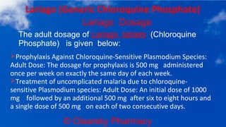 © Clearsky Pharmacy
Lariago (Generic Chloroquine Phosphate)
Lariago Dosage
➢Prophylaxis Against Chloroquine-Sensitive Plasmodium Species:
Adult Dose: The dosage for prophylaxis is 500 mg administered
once per week on exactly the same day of each week.
➢Treatment of uncomplicated malaria due to chloroquine-
sensitive Plasmodium species: Adult Dose: An initial dose of 1000
mg followed by an additional 500 mg after six to eight hours and
a single dose of 500 mg on each of two consecutive days.
The adult dosage of Lariago tablets (Chloroquine
Phosphate) is given below:
 