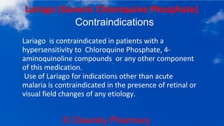 © Clearsky Pharmacy
Lariago (Generic Chloroquine Phosphate)
Contraindications
Lariago is contraindicated in patients with a
hypersensitivity to Chloroquine Phosphate, 4-
aminoquinoline compounds or any other component
of this medication.
Use of Lariago for indications other than acute
malaria is contraindicated in the presence of retinal or
visual field changes of any etiology.
 