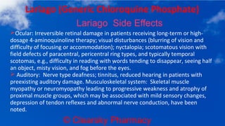 © Clearsky Pharmacy
Lariago (Generic Chloroquine Phosphate)
Lariago Side Effects
➢Ocular: Irreversible retinal damage in patients receiving long-term or high-
dosage 4-aminoquinoline therapy; visual disturbances (blurring of vision and
difficulty of focusing or accommodation); nyctalopia; scotomatous vision with
field defects of paracentral, pericentral ring types, and typically temporal
scotomas, e.g., difficulty in reading with words tending to disappear, seeing half
an object, misty vision, and fog before the eyes.
➢ Auditory: Nerve type deafness; tinnitus, reduced hearing in patients with
preexisting auditory damage. Musculoskeletal system: Skeletal muscle
myopathy or neuromyopathy leading to progressive weakness and atrophy of
proximal muscle groups, which may be associated with mild sensory changes,
depression of tendon reflexes and abnormal nerve conduction, have been
noted.
 