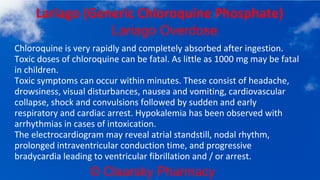 © Clearsky Pharmacy
Lariago (Generic Chloroquine Phosphate)
Lariago Overdose
Chloroquine is very rapidly and completely absorbed after ingestion.
Toxic doses of chloroquine can be fatal. As little as 1000 mg may be fatal
in children.
Toxic symptoms can occur within minutes. These consist of headache,
drowsiness, visual disturbances, nausea and vomiting, cardiovascular
collapse, shock and convulsions followed by sudden and early
respiratory and cardiac arrest. Hypokalemia has been observed with
arrhythmias in cases of intoxication.
The electrocardiogram may reveal atrial standstill, nodal rhythm,
prolonged intraventricular conduction time, and progressive
bradycardia leading to ventricular fibrillation and / or arrest.
 