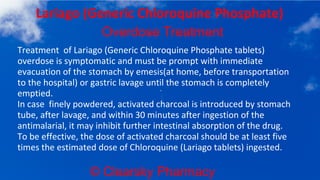 © Clearsky Pharmacy
Lariago (Generic Chloroquine Phosphate)
Overdose Treatment
Treatment of Lariago (Generic Chloroquine Phosphate tablets)
overdose is symptomatic and must be prompt with immediate
evacuation of the stomach by emesis(at home, before transportation
to the hospital) or gastric lavage until the stomach is completely
emptied.
In case finely powdered, activated charcoal is introduced by stomach
tube, after lavage, and within 30 minutes after ingestion of the
antimalarial, it may inhibit further intestinal absorption of the drug.
To be effective, the dose of activated charcoal should be at least five
times the estimated dose of Chloroquine (Lariago tablets) ingested.
 