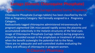 © Clearsky Pharmacy
Lariago (Generic Chloroquine Phosphate)
Chloroquine Phosphate (Lariago tablets) During Pregnancy
Chloroquine Phosphate (Lariago tablets) has been classified by the US
FDA as Pregnancy Category: Not formally assigned to a Pregnancy
Category.
Radioactively tagged chloroquine administered intraveneously to
pregnant pigmented CBA mice passed rapidly across the placenta and
accumulated selectively in the melanin structures of the fetal eyes.
Usage of Chloroquine Phosphate (Lariago tablets) during pregnancy
should be avoided except in the prophylaxis or treatment of malaria
when the benefit outweighs the potential risk to the fetus.
There are no adequate and well-controlled studies evaluating the
safety and efficacy of chloroquine in pregnant women.
 
