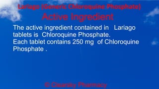 © Clearsky Pharmacy
Lariago (Generic Chloroquine Phosphate)
Active Ingredient
The active ingredient contained in Lariago
tablets is Chloroquine Phosphate.
Each tablet contains 250 mg of Chloroquine
Phosphate .
 