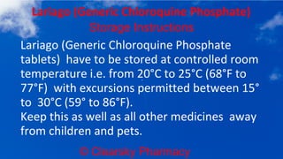 © Clearsky Pharmacy
Lariago (Generic Chloroquine Phosphate)
Storage Instructions
Lariago (Generic Chloroquine Phosphate
tablets) have to be stored at controlled room
temperature i.e. from 20°C to 25°C (68°F to
77°F) with excursions permitted between 15°
to 30°C (59° to 86°F).
Keep this as well as all other medicines away
from children and pets.
 