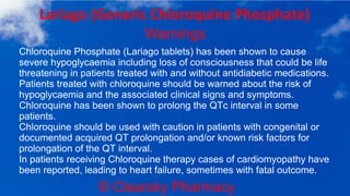© Clearsky Pharmacy
Lariago (Generic Chloroquine Phosphate)
Warnings
Chloroquine Phosphate (Lariago tablets) has been shown to cause
severe hypoglycaemia including loss of consciousness that could be life
threatening in patients treated with and without antidiabetic medications.
Patients treated with chloroquine should be warned about the risk of
hypoglycaemia and the associated clinical signs and symptoms.
Chloroquine has been shown to prolong the QTc interval in some
patients.
Chloroquine should be used with caution in patients with congenital or
documented acquired QT prolongation and/or known risk factors for
prolongation of the QT interval.
In patients receiving Chloroquine therapy cases of cardiomyopathy have
been reported, leading to heart failure, sometimes with fatal outcome.
 