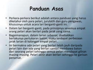 Panduan Asas
• Perkara-perkara berikut adalah antara panduan yang harus
diketahui oleh para pelari, jurulatih dan guru pengawas,
khususnya untuk acara lari berganti-ganti ini.
• Dalam lari berganti-ganti, pada prinsipnya sesemua empat
orang pelari akan berlari pada jarak yang sama.
• Bagaimanapun, dalam larian sebenar, disebabkan
berlakunya pertukaran baton, maka terdapat perbezaan
jarak larian di kalangan empat pelari .
• Ini bermakna ada pelari yang berlari lebih jauh daripada
pelari lain dan ada yang berlari sambil membawa baton
dari seorang pelari sehingga semua pelari mendapat giliran
masing-masing. Pelari akhir akan berlari sehingga ke garisan
penamat.
 
