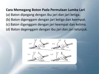 Cara Memegang Boton Pada Permulaan Lumba Lari
(a) Baton dipegang dengan ibu jari dan jari ketiga.
(b) Baton digenggam dengan jari ketiga dan keempat.
(c) Baton digenggam dengan jari keempat dan kelima.
(d) Baton degenggam dengan ibu jari dan jari telunjuk.
 